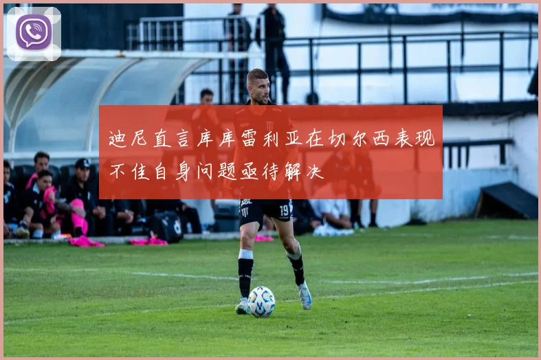 迪尼直言库库雷利亚在切尔西表现不佳自身问题亟待解决