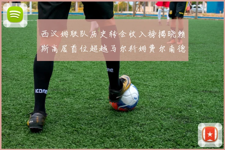 西汉姆联队历史转会收入榜揭晓赖斯高居首位超越马尔科姆费尔南德斯