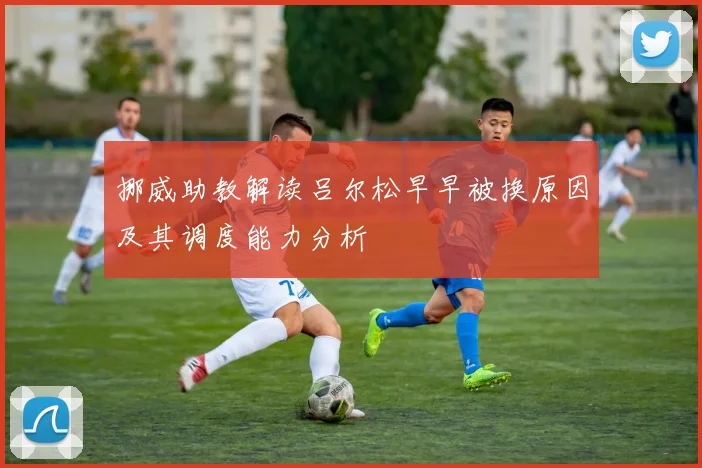 挪威助教解读吕尔松早早被换原因及其调度能力分析
