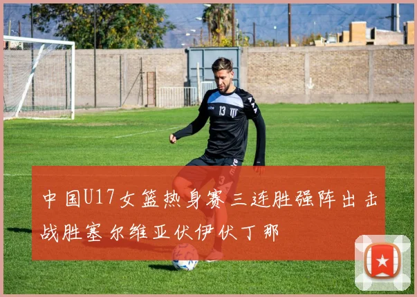 中国U17女篮热身赛三连胜强阵出击战胜塞尔维亚伏伊伏丁那