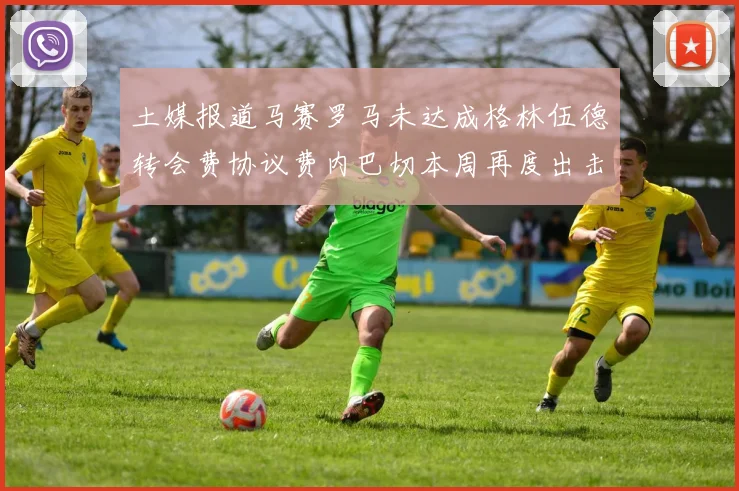 土媒报道马赛罗马未达成格林伍德转会费协议费内巴切本周再度出击