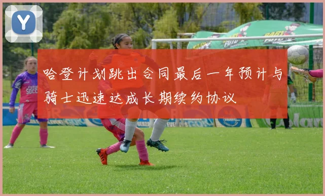 哈登计划跳出合同最后一年预计与骑士迅速达成长期续约协议