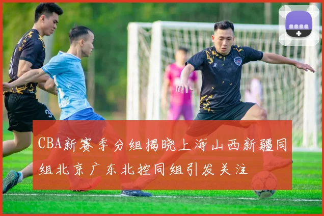 CBA新赛季分组揭晓上海山西新疆同组北京广东北控同组引发关注