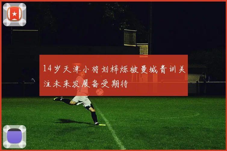 14岁天津小将刘梓烁被曼城青训关注未来发展备受期待