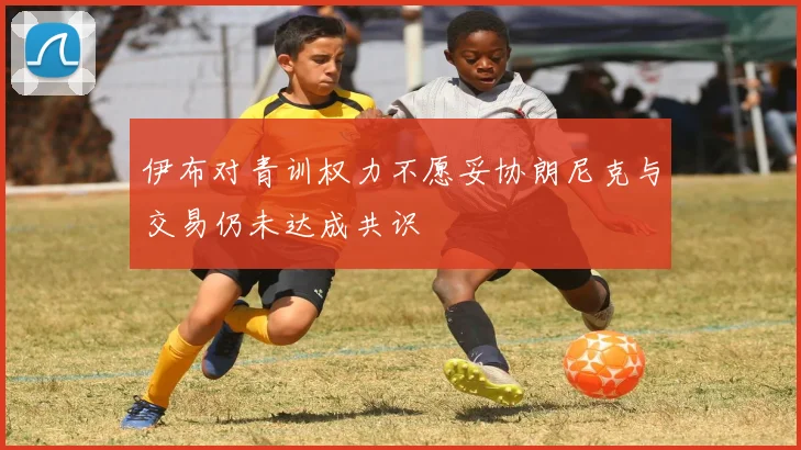 伊布对青训权力不愿妥协朗尼克与交易仍未达成共识