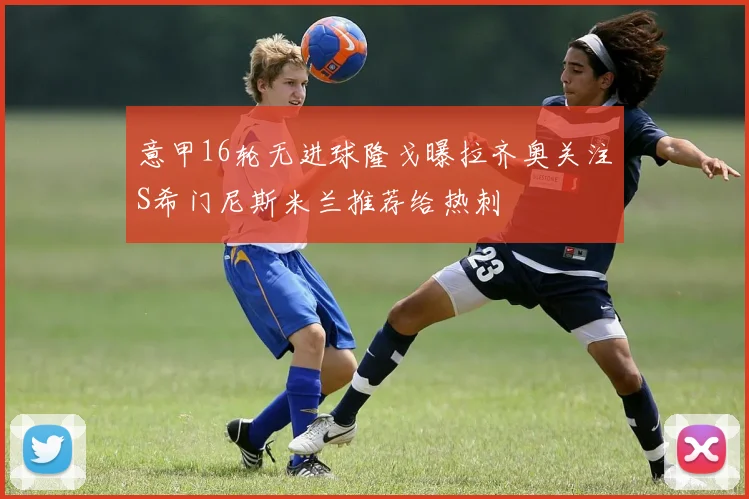 意甲16轮无进球隆戈曝拉齐奥关注S希门尼斯米兰推荐给热刺