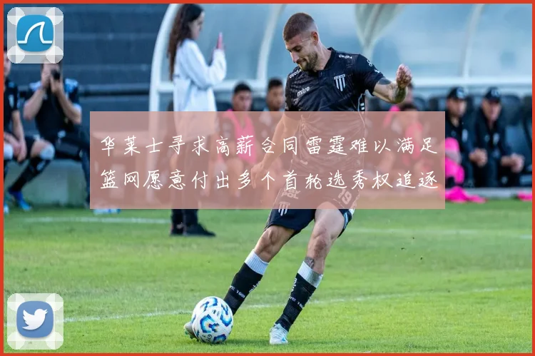 华莱士寻求高薪合同雷霆难以满足篮网愿意付出多个首轮选秀权追逐