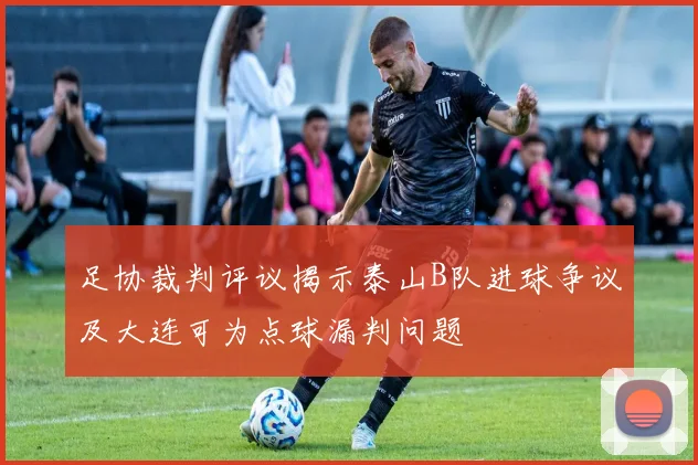 足协裁判评议揭示泰山B队进球争议及大连可为点球漏判问题