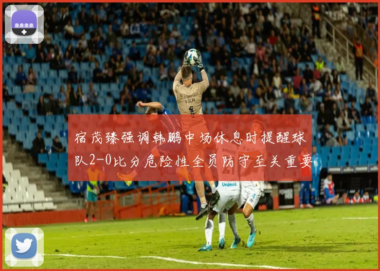 宿茂臻强调韩鹏中场休息时提醒球队2-0比分危险性全员防守至关重要