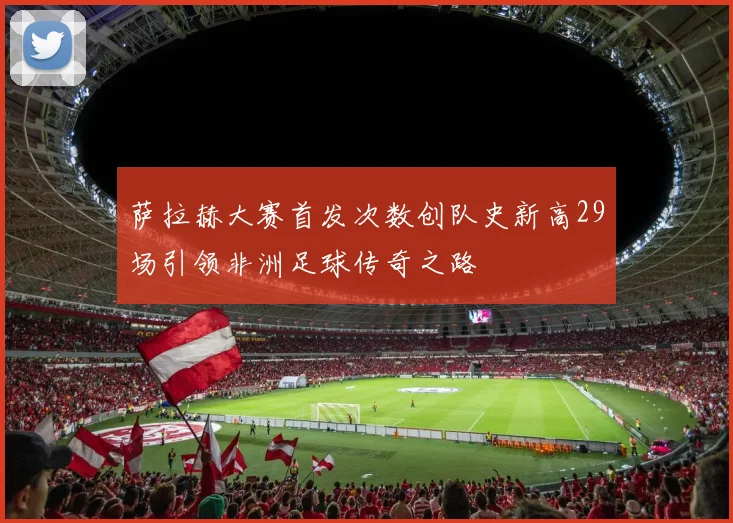 萨拉赫大赛首发次数创队史新高29场引领非洲足球传奇之路