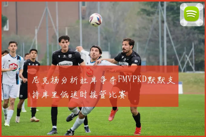 尼克杨分析杜库争夺FMVPKD默默支持库里低迷时接管比赛
