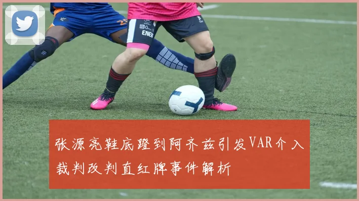 张源亮鞋底蹬到阿齐兹引发VAR介入裁判改判直红牌事件解析