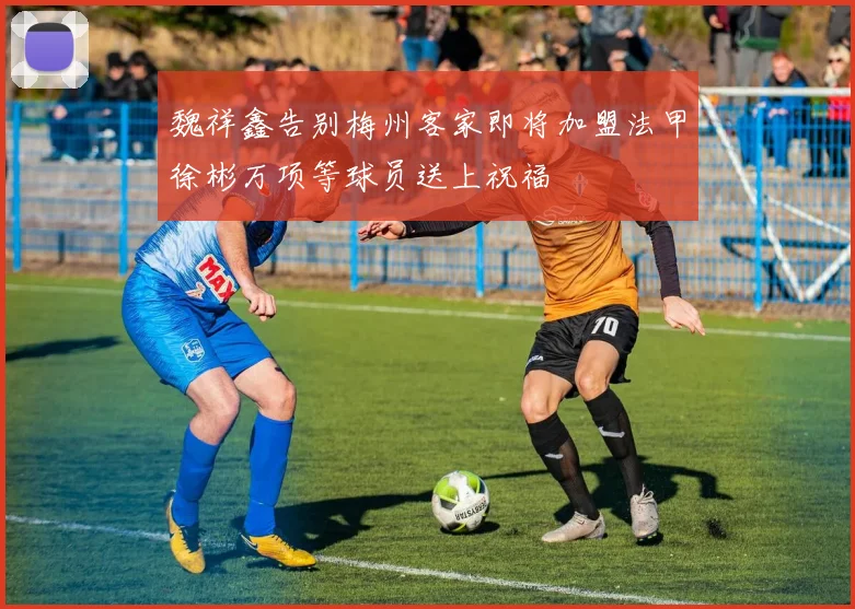 魏祥鑫告别梅州客家即将加盟法甲徐彬万项等球员送上祝福