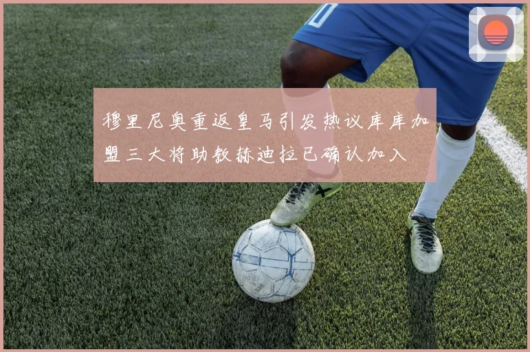 穆里尼奥重返皇马引发热议库库加盟三大将助教赫迪拉已确认加入
